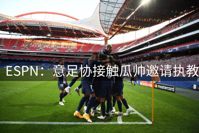 ESPN：意足协接触瓜帅邀请执教国家队，但双方仅沟通了约一分钟